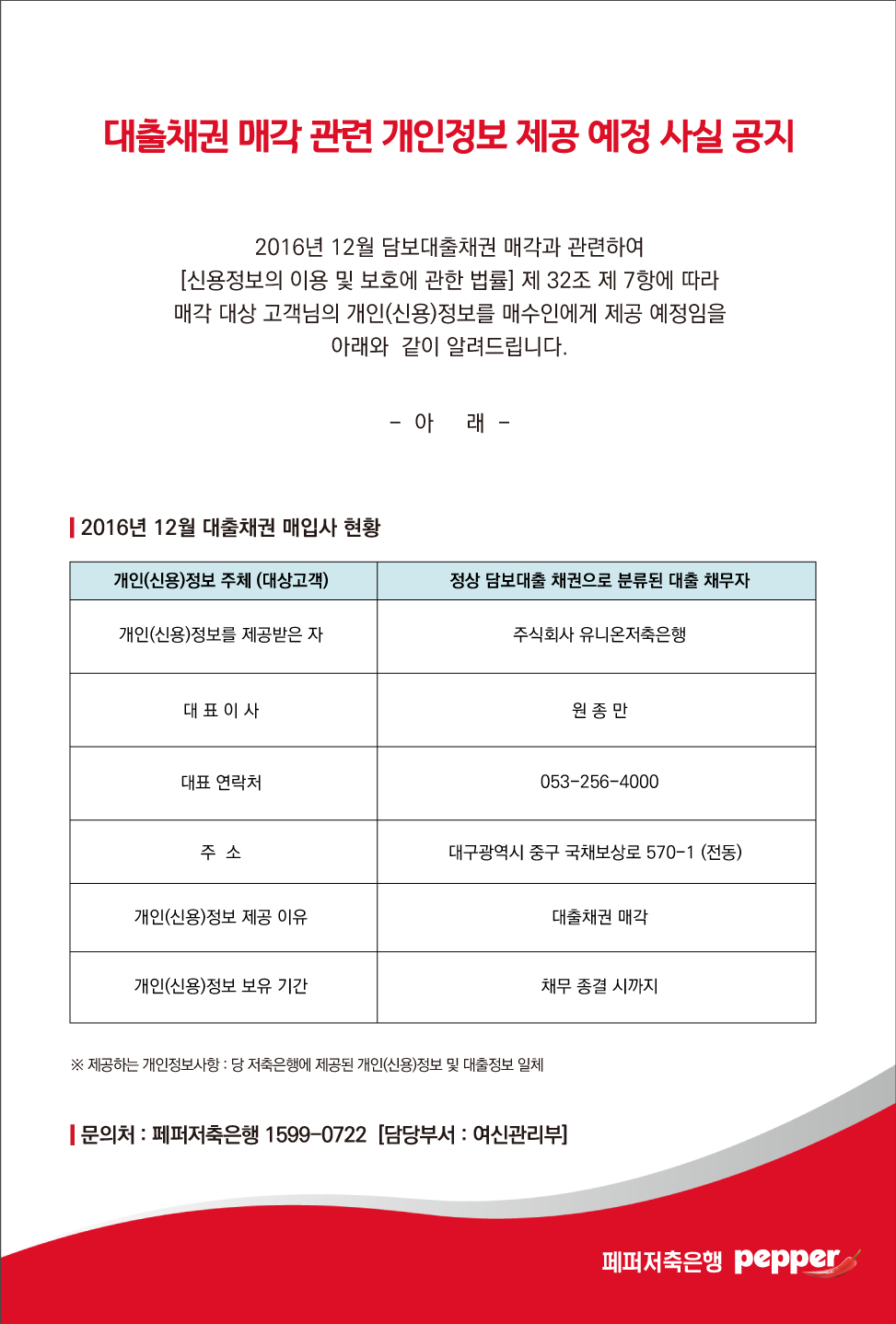 대출채권 매각 관련 개인정보 제공 예정 사실 공지
2016년 12월 담보대출채권 매각과 관련하여 [신용정보의 이용 및 보호에 관한 법률 제 32조 제 7항에 따라 매각 대상 고객님의 개인(신용)정보를 매수인에게 제공 예정임을
아래와 같이 알려드립니다.
-아래-
| 2016년 12월 대출채권 매입사 현황
1-1. 개인(신용)정보 주체 (대상고객)
1-2.정상 담보대출 채권으로 분류된 대출 채무자
2-1.개인(신용)정보를 제공받은 자
2-2.주식회사 유니온저축은행
3-1.대표이사
3-2.원종만
4-1.대표 연락처
4-2.053-256-4000
5-1.주소
5-2.대구광역시 중구 국채보상로 570~1 (전동)
6-1.개인(신용)정보 제공 이유
6-2.대출채권 매각
7-1.개인(신용)정보 보유 기간
7-2.채무 종결 시까지
※ 제공하는 개인정보사항 : 당 저축은행에 제공된 개인(신용)정보 및 대출정보 일체
| 문의처 : 페퍼저축은행 1599-0722 [담당부서 : 여신관리부 페퍼저축은행 pepper.