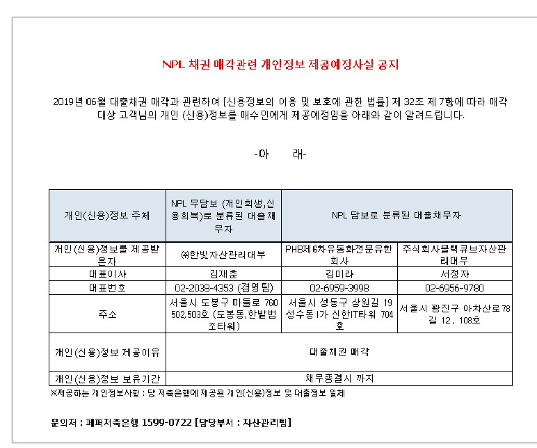 NPL 채권 매각관련 개인정보 제공예정사실 공지
2019년 09월 대출채권 매각과 관련하여 [신용정보의 이용 및 보호에 관한 법률] 제 32조 제 7항에 따라 매각대상 고객님의
개인 (신용)정보를 매수인에게 제공예정임을 아래와 같이 알려드립니다.
-아 래-
1. 개인(신용)정보 주체
2. NPL 무담보 (개인회생 신용회복)로 분류 된 대출 채무자
3. NPL 담보로 분류된 대출 채무자
1-1.개인(신용)정보를 제공받은자
2-1.대표이사 
3-1.대표번호
4-1.주소
5-1.개인(신용)정보 제공이유
6-1.개인(신용)정보 보유기간
1-2. (주)한빛 자산관리대부
2-2. 김재춘 
3-2. 02-2038-4353(경영팀)
4-2.서울시 도봉구 마들로 760 502,503호 (도봉동,한밭법조타워)
5-2.대출채권 매각
6-2. 채무종결시 까지
1-3-1. PHB제 6차 유동화전문유한회사
2-3-1. 김미라
3-3-1. 02-6959-3998
4-3-1. 서울시 성동구 상원길 19 성수동 1가 신한 IT타워 704호
5-3-1.대출채권 매각
6-3-1. 채무종결시 까지
1-3-2. 주식회사블랙큐브자산관리대부
2-3-2. 서정자
3-3-2. 02-6956-9780
4-3-2.서울시 광진구 아치산로 78길 12,108호
5-3-2.대출채권 매각
6-3-2. 채무종결시 까지
* 제공하는 개인정보사항 : 당 저축은행에 제공된 개인(신용)정보 및 대출정보 일체
문의처 : 페퍼저축은행 1599-0722 [담당부서 : 자산관리팀]