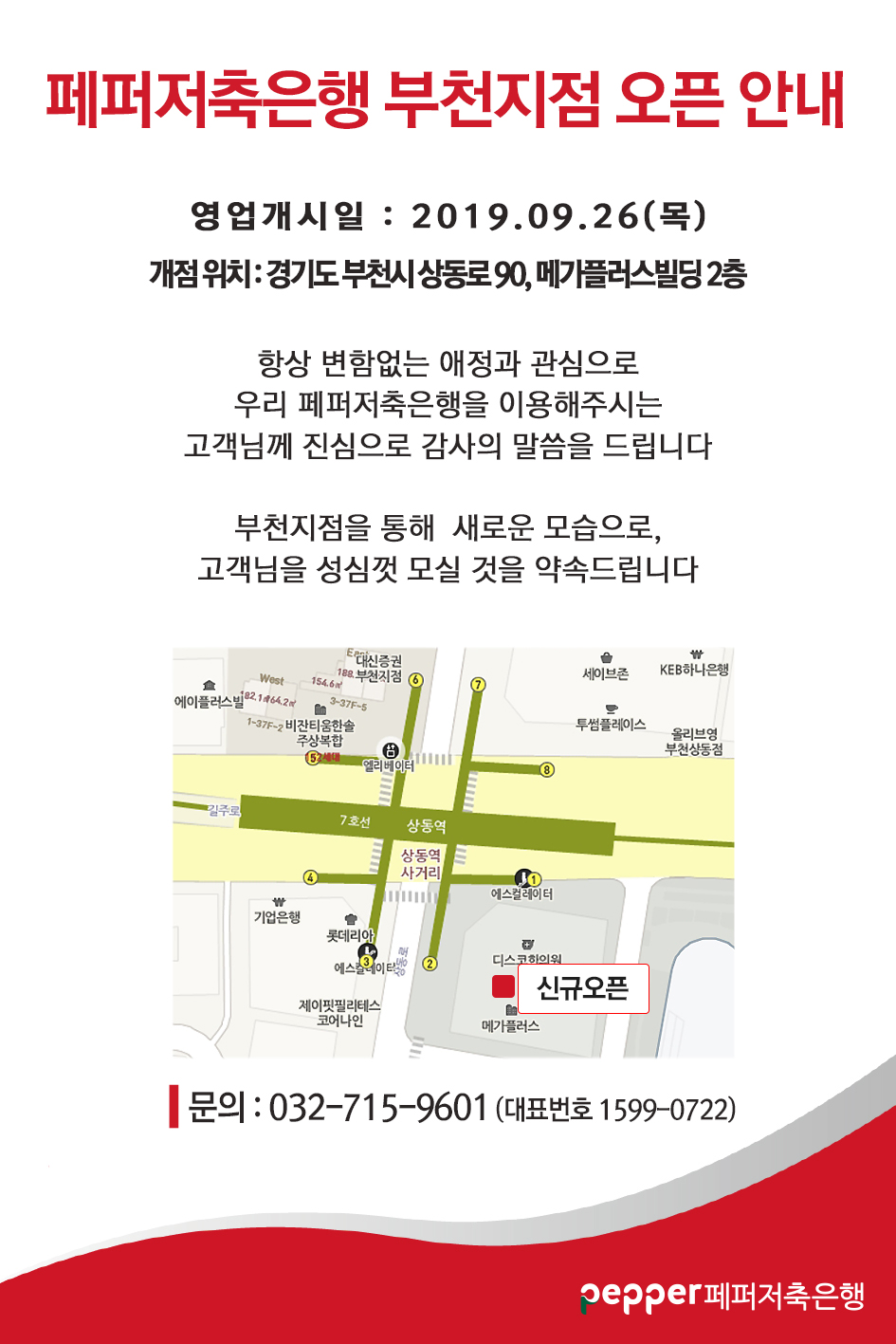 페퍼저축은행 부천지점 오픈 안내 영업개시일 : 2019.09.26(목) 개점 위치 : 경기도 부천시 상동로 90, 메가플러스빌딩 2층 항상 변함없는 애정과 관심으로 우리 페퍼저축은행을 이용해주시는 고객님께 진심으로 감사의 말씀을 드립니다. 부천지점을 통해 새로운 모습으로, 고객님을 성심껏 모실 것을 약속드립니다. 지도이미지 (상동역 2번출구 왼쪽 위치 신규오픈)  문의 : 032-715-9601 (대표번호 1599-0722) pepper페퍼저축은행