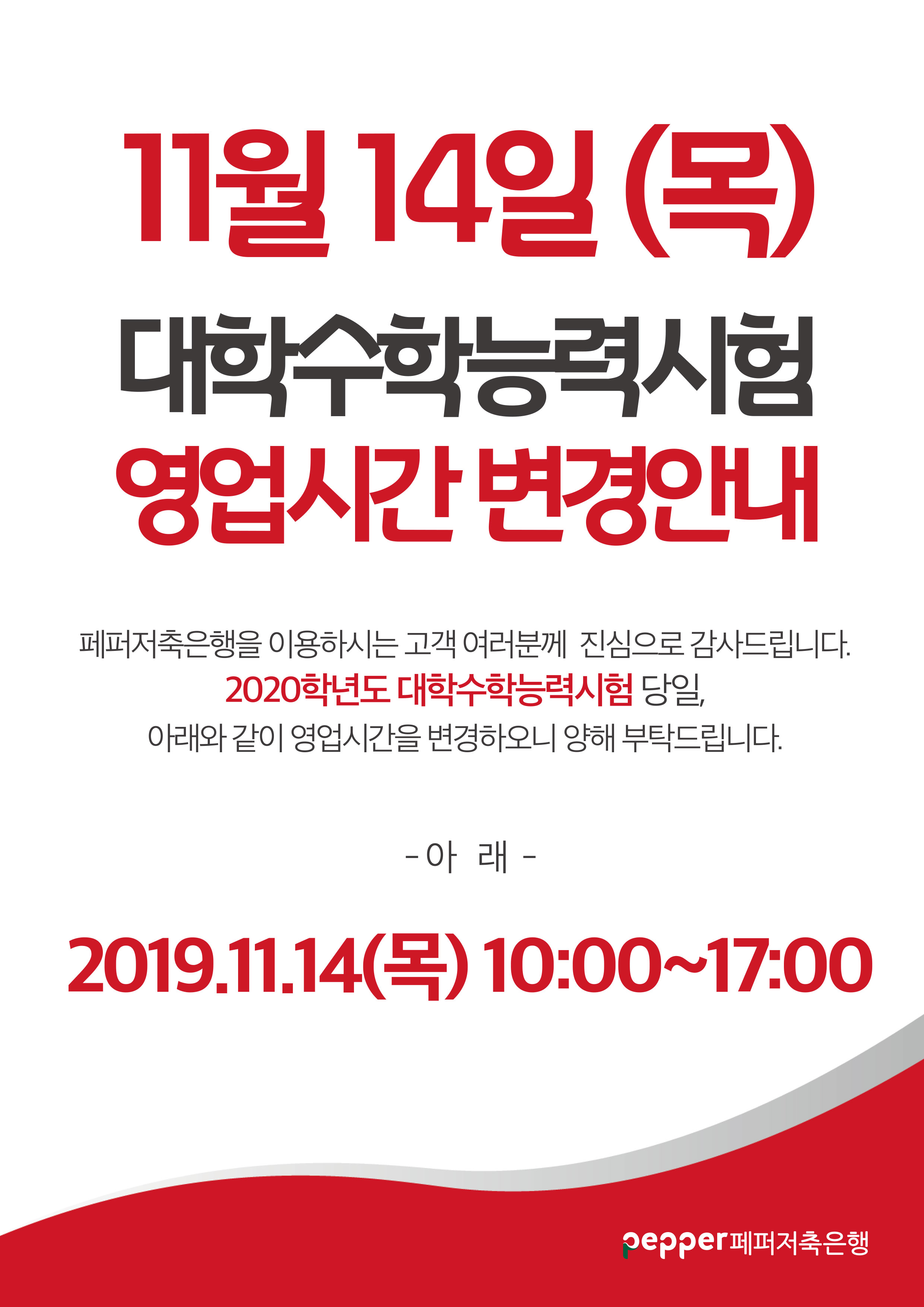 11월 14일 (목) 대학수학능력시험 영업시간변경안내 페퍼저축은행을 이용하시는 고객 여러분께 진심으로 감사드립니다. 2020학년도 대학수학능력시험 당일, 아래와 같이 영업시간을 변경하오니 양해 부탁드립니다. - 아래 - 2019.11.14(목) 10:00~17:00 pepper 페퍼저축은행
