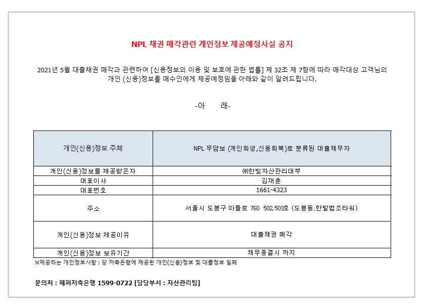 NPL 채권 매각관련 개인정보 제공예정사실 공지
2021년 05월 대출채권 매각과 관련하여 [신용정보의 이용 및 보호에 관한 법률] 제 32조 제 7항에 따라 매각대상 고객님의
개인 (신용)정보를 매수인에게 제공예정임을 아래와 같이 알려드립니다.
-아 래-
1. 개인(신용)정보 주체
2. NPL 부담보 (개인회생 신용회복)로 분류 된 대출 채무자 1-1.개인(신용)정보를 제공받은자
2-1.대표이사 
3-1.대표번호
4-1.주소
5-1.개인(신용)정보 제공이유
6-1.개인(신용)정보 보유기간
1-2. (주)한빛 자산관리대부
2-2. 김재춘 
3-2.1661-4323
4-2.서울시 도봉구 마들로 760 502,503호 (도봉동,한밭법조타워)
5-2.대출채권 매각
6-2. 채무종결시 까지
* 제공하는 개인정보사항 : 당 저축은행에 제공된 개인(신용)정보 및 대출정보 일체
문의처 : 페퍼저축은행 1599-0722 [담당부서 : 자산관리팀]
